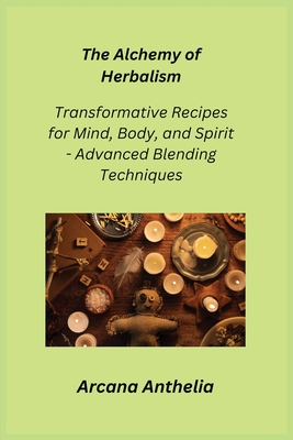 The Alchemy of Herbalism: Transformative Recipes for Mind, Body, and Spirit - Advanced Blending Techniques - Anthelia, Arcana