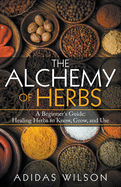 The Alchemy of Herbs - A Beginner's Guide: Healing Herbs to Know, Grow, and Use
