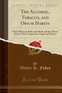 The Alcohol, Tobacco, and Opium Habits: Their Effects on Body and Mind, and the Means of Cure with Temperance Songs and Hymns (Classic Reprint)