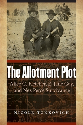 The Allotment Plot: Alice C. Fletcher, E. Jane Gay, and Nez Perce Survivance - Tonkovich, Nicole