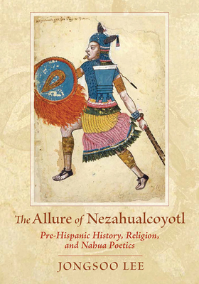 The Allure of Nezahualcoyotl: Pre-Hispanic History, Religion, and Nahua Poetics - Lee, Jongsoo