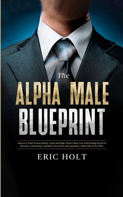 The Alpha Male Blueprint: Discover What Women Really Want and Make Them Chase You With Dating Secrets to Become a Charming, Confident, Powerful, and Legendary Alpha Man in No Time. - Holt, Eric