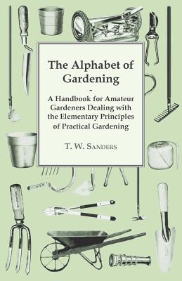 The Alphabet of Gardening - A Handbook for Amateur Gardeners Dealing with the Elementary Principles of Practical Gardening - Sanders, T W