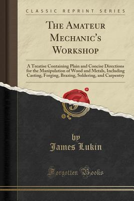 The Amateur Mechanic's Workshop: A Treatise Containing Plain and Concise Directions for the Manipulation of Wood and Metals, Including Casting, Forging, Brazing, Soldering, and Carpentry (Classic Reprint) - Lukin, James