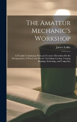 The Amateur Mechanic's Workshop: A Treatise Containing Plain and Concise Directions for the Manipulation of Wood and Metals: Including Casting, Forging Brazing, Soldering, and Carpentry - Lukin, James