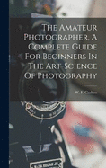 The Amateur Photographer, A Complete Guide For Beginners In The Art-science Of Photography