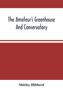The Amateur'S Greenhouse And Conservatory: A Handy Guide To The Construction And Management Of Planthouses, And The Selection, Cultivation, And Improvement Of Ornamental Greenhouse And Conservatory Plants