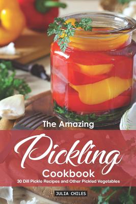 The Amazing Pickling Cookbook: 30 Dill Pickle Recipes and Other Pickled Vegetables - Chiles, Julia