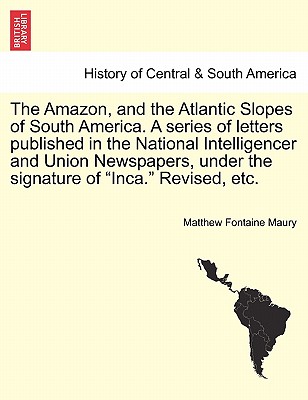 The Amazon, and the Atlantic Slopes of South America. a Series of Letters Published in the National Intelligencer and Union Newspapers, Under the Signature of "Inca." Revised, Etc. - Maury, Matthew Fontaine