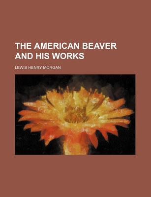 The American Beaver and His Works - Morgan, Lewis Henry