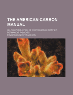 The American Carbon Manual: Or, the Production of Photographic Prints in Permanent Pigments