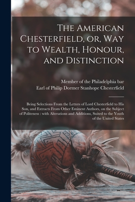 The American Chesterfield, or, Way to Wealth, Honour, and Distinction: Being Selections From the Letters of Lord Chesterfield to His Son, and Extracts From Other Eminent Authors, on the Subject of Politeness: With Alterations and Additions, Suited To... - Member of the Philadelphia Bar (Creator), and Chesterfield, Philip Dormer Stanhope (Creator)