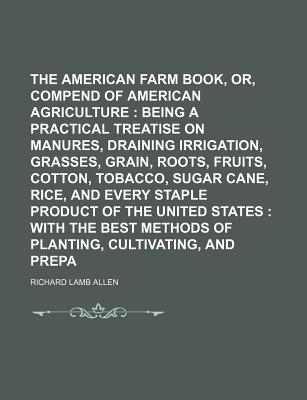 The American Farm Book, Or, Compend of American Agriculture: Being a Practical Treatise on Soils, Manures, Draining Irrigation, Grasses, Grain, Roots, Fruits, Cotton, Tobacco, Sugar Cane, Rice, and Every Staple Product of the United States: With - Allen, Richard Lamb