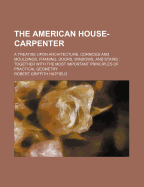 The American House-Carpenter: A Treatise Upon Architecture, Cornices and Mouldings, Framing, Doors, Windows, and Stairs: Together with the Most Important Principles of Practical Geometry