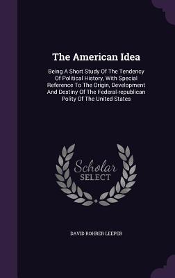 The American Idea: Being A Short Study Of The Tendency Of Political History, With Special Reference To The Origin, Development And Destiny Of The Federal-republican Polity Of The United States - Leeper, David Rohrer