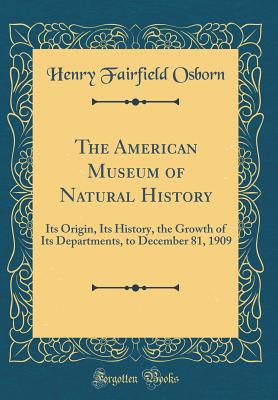 The American Museum of Natural History: Its Origin, Its History, the Growth of Its Departments, to December 81, 1909 (Classic Reprint) - Osborn, Henry Fairfield