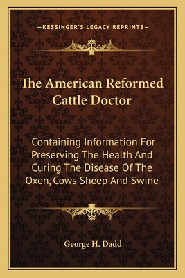 The American Reformed Cattle Doctor: Containing Information For Preserving The Health And Curing The Disease Of The Oxen, Cows Sheep And Swine - Dadd, George H