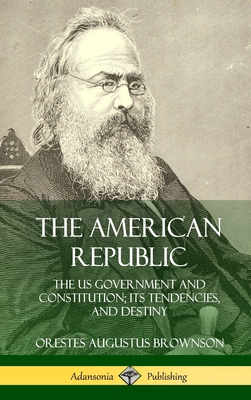 The American Republic: The US Government and Constitution; its Tendencies and Destiny (Hardcover) - Brownson, Orestes Augustus