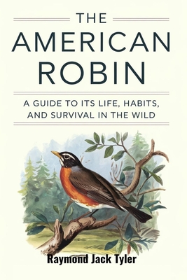 The American Robin: A Guide to Its Life, Habits, and Survival in the Wild - Tyler, Raymond Jack