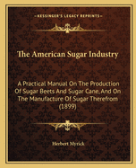 The American Sugar Industry: A Practical Manual On The Production Of Sugar Beets And Sugar Cane, And On The Manufacture Of Sugar Therefrom (1899)