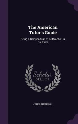 The American Tutor's Guide: Being a Compendium of Arithmetic: In Six Parts - Thompson, James, Dr.