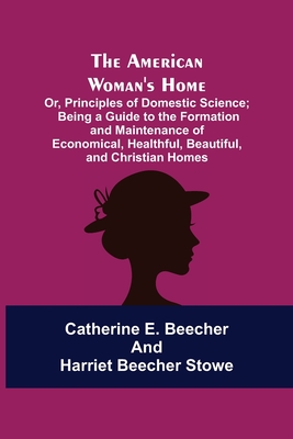 The American Woman's Home: Or, Principles of Domestic Science; Being a Guide to the Formation and Maintenance of Economical, Healthful, Beautiful, and Christian Homes - E Beecher, Catherine, and Stowe, Harriet Beecher, Professor