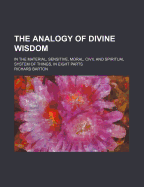 The Analogy of Divine Wisdom: In the Material, Sensitive, Moral, Civil and Spiritual System of Things, in Eight Parts