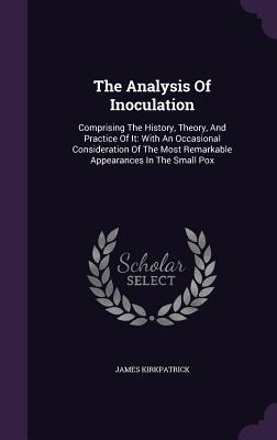 The Analysis Of Inoculation: Comprising The History, Theory, And Practice Of It: With An Occasional Consideration Of The Most Remarkable Appearances In The Small Pox - Kirkpatrick, James