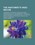 The Anatomist's Vade-Mecum: Containing the Anatomy, Physiology, Morbid Appearances, &C. of the Human Body; The Art of Making Anatomical Preparations, &C (Classic Reprint)