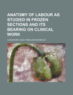 The Anatomy of Labour as Studied in Frozen Sections and Its Bearing on Clinical Work (Classic Reprint)