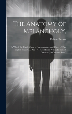 The Anatomy of Melancholy,: In Which the Kinds, Causes, Consequences, and Cures of This English Malady, ... Are -- "Traced From Within Its Inmost Centre to Its Outmost Skin." - Burton, Robert