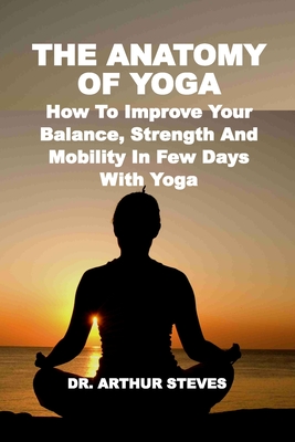 The Anatomy of Yoga: How To Improve Your Balance, Strength And Mobility In Few Days With Yoga - Steves, Arthur, Dr.