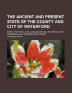 The Ancient and Present State of the County and City of Waterford: Being a Natural, Civil, Ecclesiastical, Historical and Topographical Description Thereof