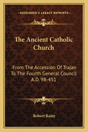 The Ancient Catholic Church: From The Accession Of Trajan To The Fourth General Council A.D. 98-451