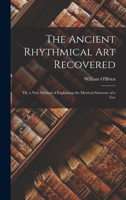 The Ancient Rhythmical Art Recovered; Or, a New Method of Explaining the Metrical Structure of a Gre - O'Brien, William