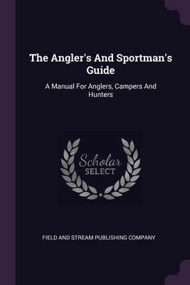 The Angler's And Sportman's Guide: A Manual For Anglers, Campers And Hunters - Field and Stream Publishing Company (Creator)