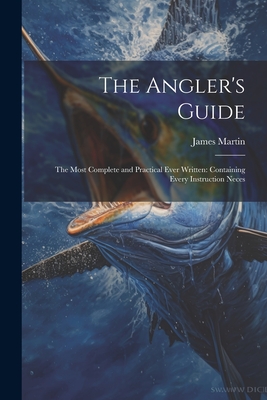 The Angler's Guide: The Most Complete and Practical Ever Written: Containing Every Instruction Neces - Martin, James