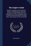 The Angler's Guide: The Most Complete and Practical Ever Written. Containing Every Instruction Necessary to Make All Who May Feel Disposed to Try Their Skill Masters of the Art. With a Minute Description of Tackle, Baits, Times, Seasons, Fish, and the Met