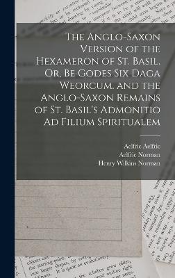 The Anglo-Saxon Version of the Hexameron of St. Basil, Or, Be Godes Six Daga Weorcum. and the Anglo-Saxon Remains of St. Basil's Admonitio Ad Filium Spiritualem - Bede, Saint, and Basil, Saint, and Norman, Henry Wilkins