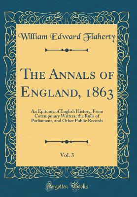 The Annals of England, 1863, Vol. 3: An Epitome of English History, from Cotemporary Writers, the Rolls of Parliament, and Other Public Records (Classic Reprint) - Flaherty, William Edward