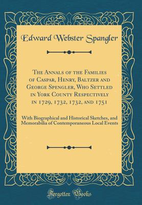 The Annals of the Families of Caspar, Henry, Baltzer and George Spengler, Who Settled in York County Respectively in 1729, 1732, 1732, and 1751: With Biographical and Historical Sketches, and Memorabilia of Contemporaneous Local Events (Classic Reprint) - Spangler, Edward Webster