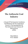 The Anthracite Coal Industry: A Study Of The Economic Conditions And Relations Of The Cooperative Forces In The Development Of The Anthracite Coal Industry Of Pennsylvania (1901)