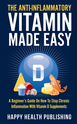 The Anti-Inflammatory Vitamin Made Easy: A Beginner's Guide On How To Stop Chronic Inflammation With Vitamin D Supplements - Happy Health Publishing