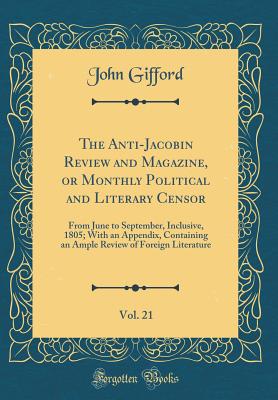 The Anti-Jacobin Review and Magazine, or Monthly Political and Literary Censor, Vol. 21: From June to September, Inclusive, 1805; With an Appendix, Containing an Ample Review of Foreign Literature (Classic Reprint) - Gifford, John