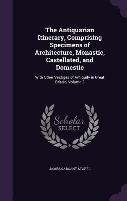 The Antiquarian Itinerary, Comprising Specimens of Architecture, Monastic, Castellated, and Domestic: With Other Vestiges of Antiquity in Great Britain, Volume 2 - Storer, James Sargant