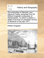 The Antiquities of Warwick, and Warwick Castle; Extracted from Sir William Dugdale's Antiquities of Warwickshire. to Which Is Added, a Detail of the Earl of Leicester's Arrival at Warwick in the Year 1571