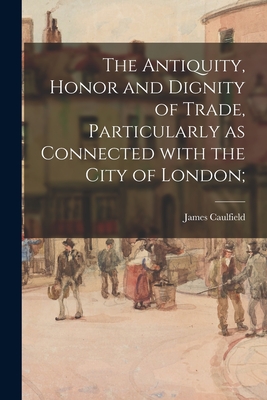 The Antiquity, Honor and Dignity of Trade, Particularly as Connected With the City of London; - Caulfield, James 1764-1826