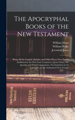 The Apocryphal Books of the New Testament: Being All the Gospels, Epistles, and Other Pieces Now Extant Attributed in the First Four Centuries to Jesus Christ, His Apostles and Their Companions, Not Included, by Its Compilers, in the Authorized New Testam - Jones, Jeremiah, and Hone, William, and Wake, William