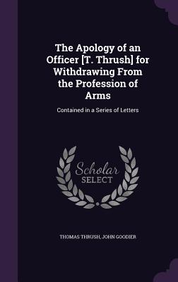 The Apology of an Officer [T. Thrush] for Withdrawing From the Profession of Arms: Contained in a Series of Letters - Thrush, Thomas, and Goodier, John