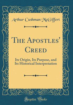 The Apostles' Creed: Its Origin, Its Purpose, and Its Historical Interpretation (Classic Reprint) - McGiffert, Arthur Cushman